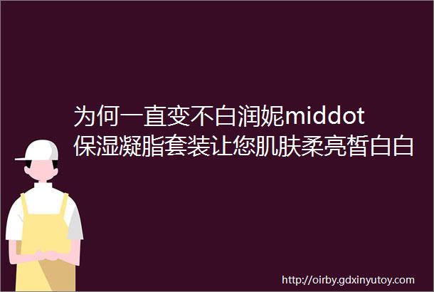 为何一直变不白润妮middot保湿凝脂套装让您肌肤柔亮皙白白成一道光