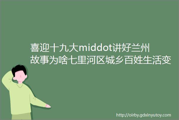 喜迎十九大middot讲好兰州故事为啥七里河区城乡百姓生活变了样